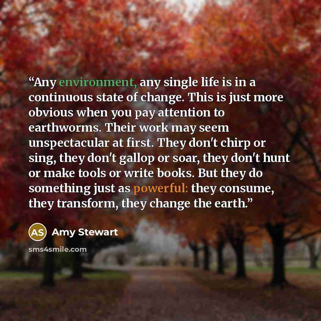 “Any environment, any single life is in a continuous state of change. This is just more obvious when you pay attention to earthworms. Their work may seem unspectacular at first. They don't chirp or sing, they don't gallop or soar, they don't hunt or make tools or write books. But they do something…” quote by Amy Stewart