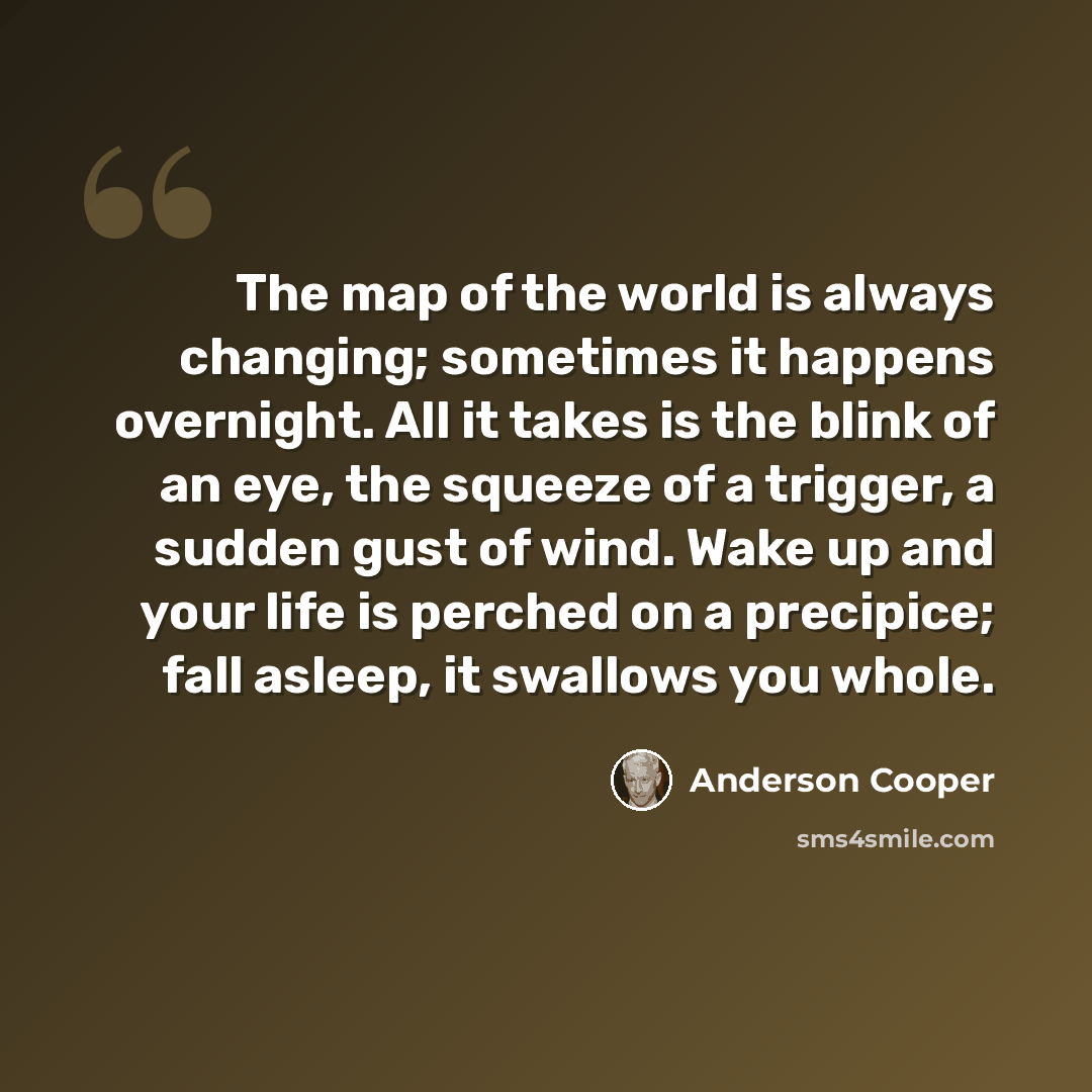 “The map of the world is always changing; sometimes it happens overnight. All it takes is the blink of an eye, the squeeze of a trigger, a sudden gust of wind. Wake up and your life is perched on a precipice; fall asleep, it swallows you whole.” quote by Anderson Cooper