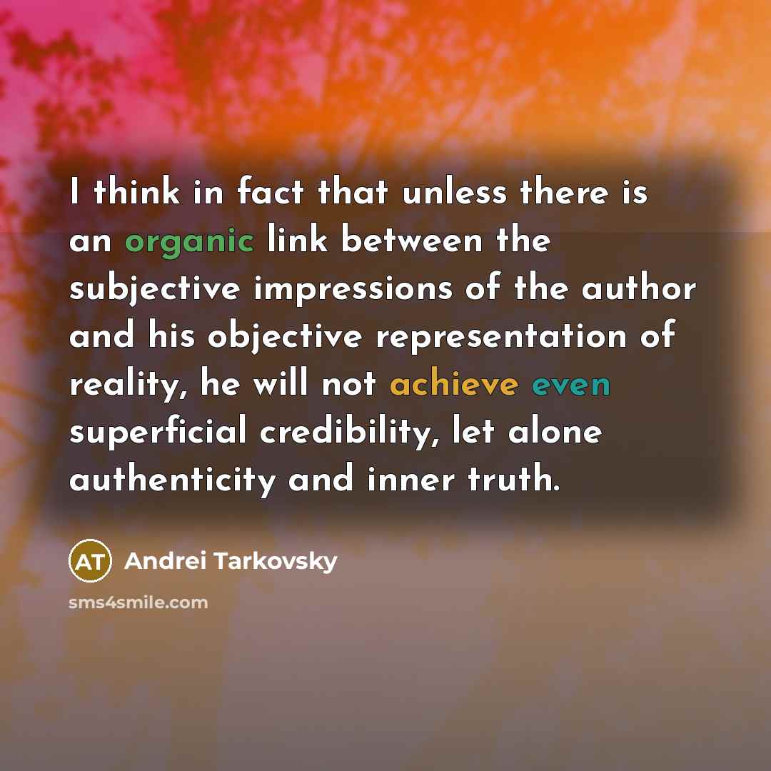 “I think in fact that unless there is an organic link between the subjective impressions of the author and his objective representation of reality, he will not achieve even superficial credibility, let alone authenticity and inner truth.” quote by Andrei Tarkovsky
