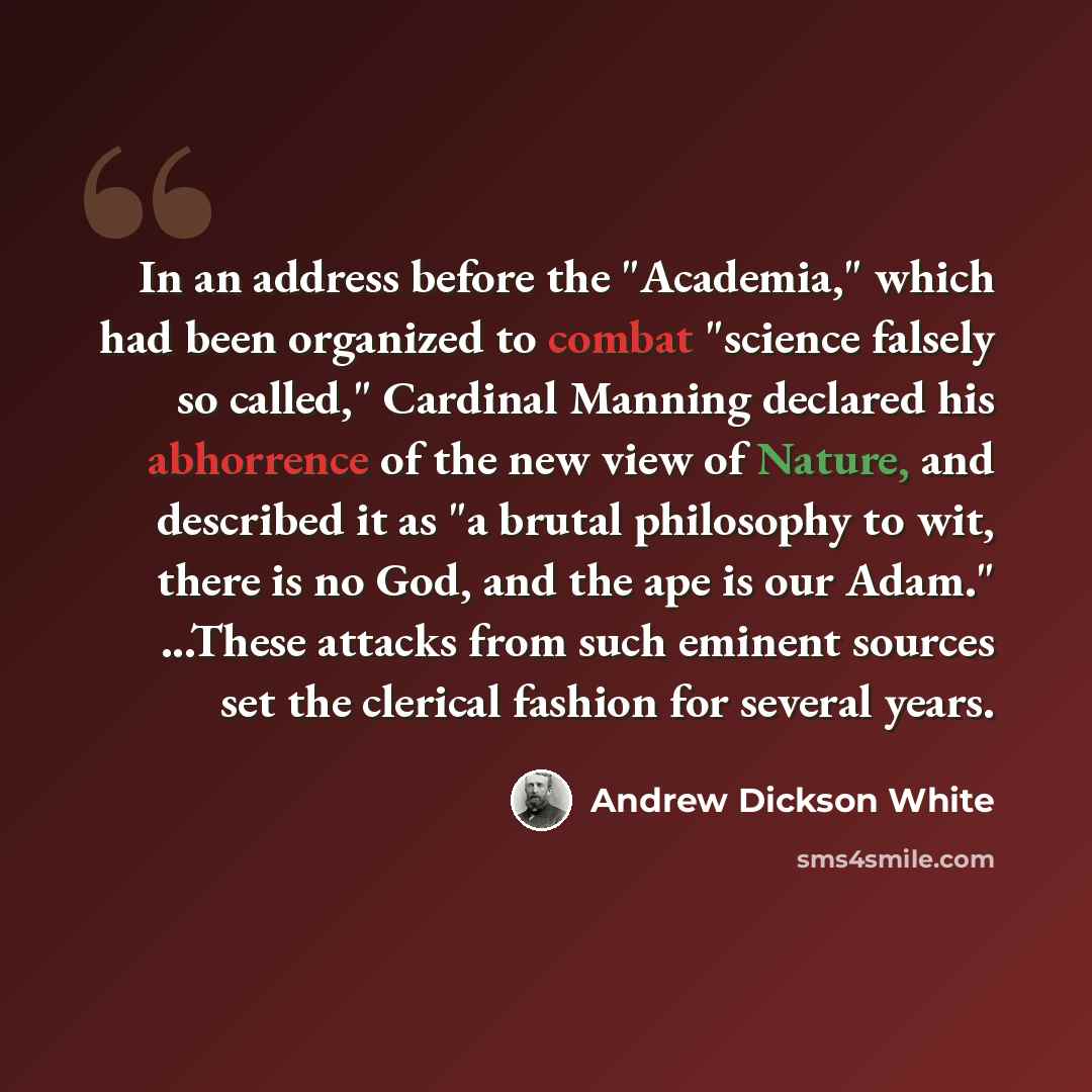 “In an address before the "Academia," which had been organized to combat "science falsely so called," Cardinal Manning declared his abhorrence of the new view of Nature, and described it as "a brutal philosophy to wit, there is no God, and the ape is our Adam." ...These attacks from such eminent…” quote by Andrew Dickson White