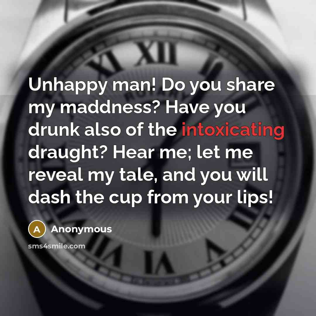 “Unhappy man! Do you share my maddness? Have you drunk also of the intoxicating draught? Hear me; let me reveal my tale, and you will dash the cup from your lips!” quote by Anonymous