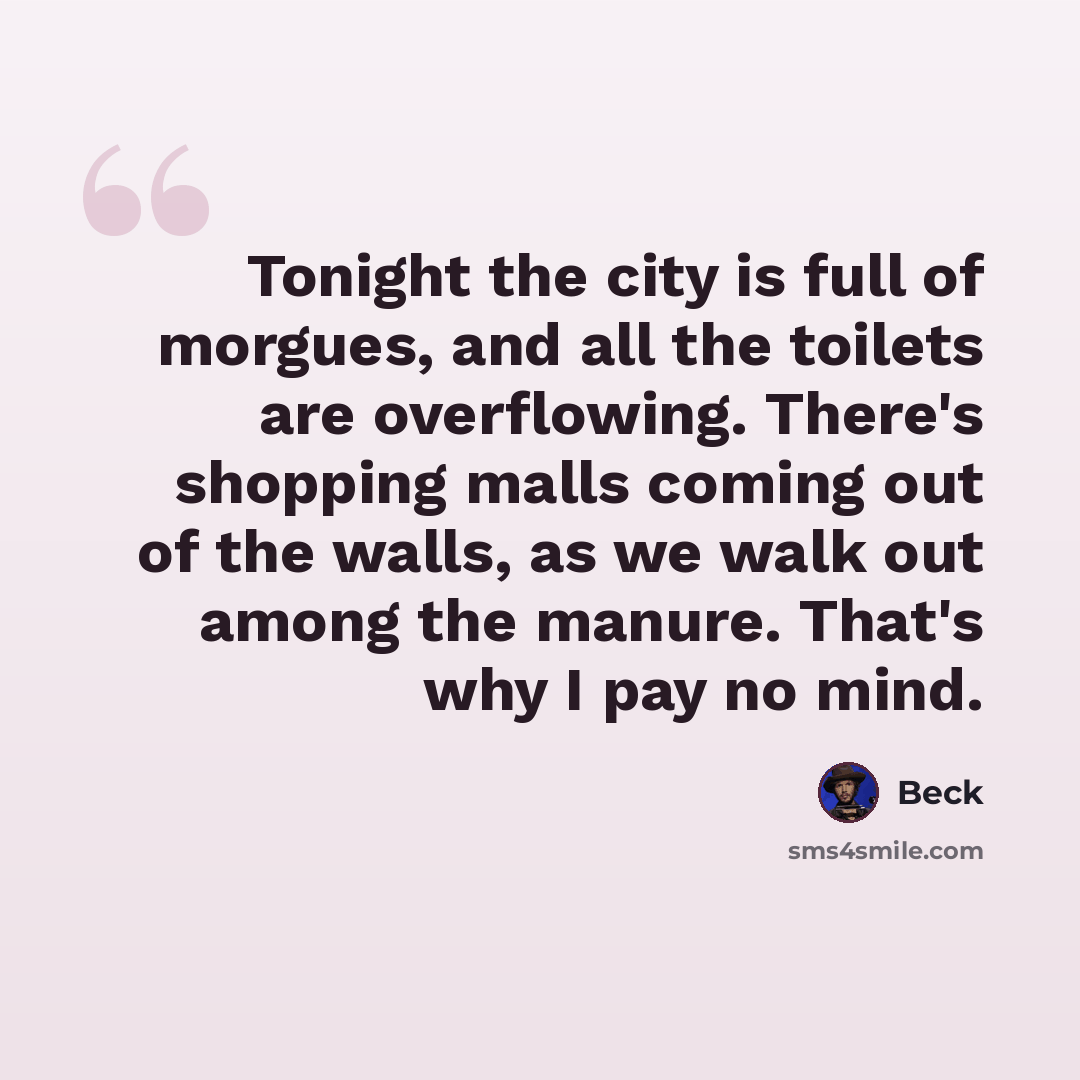 “Tonight the city is full of morgues, and all the toilets are overflowing. There's shopping malls coming out of the walls, as we walk out among the manure. That's why I pay no mind.” quote by Beck