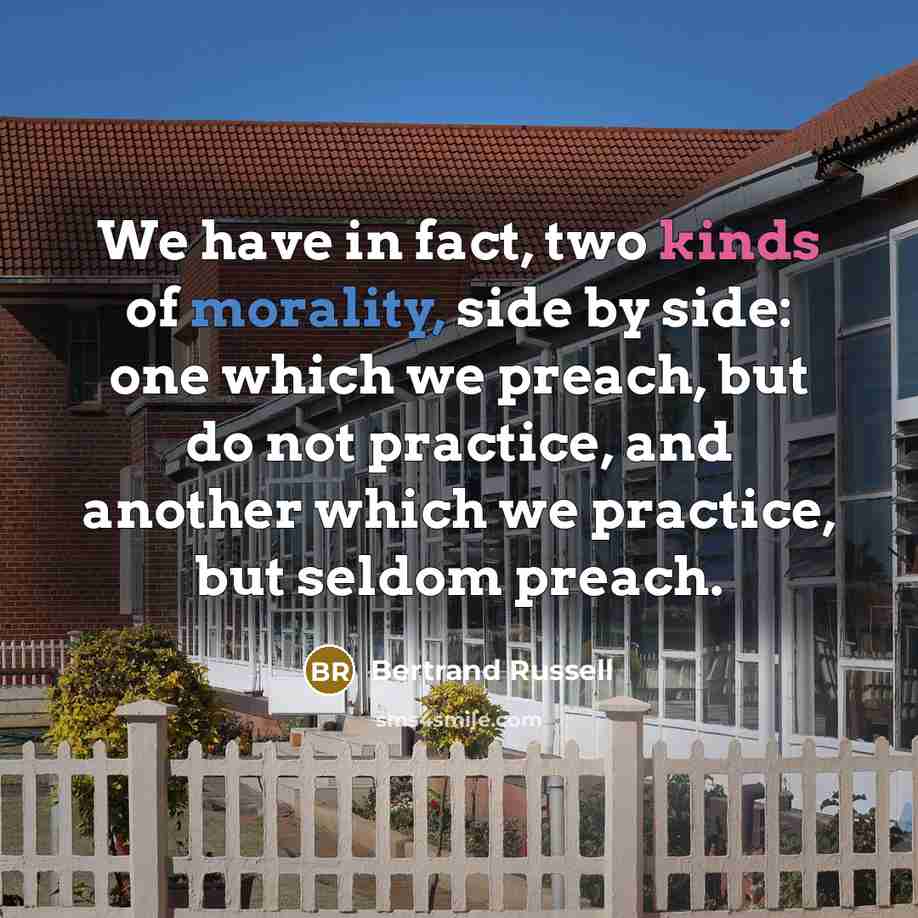 “We have in fact, two kinds of morality, side by side: one which we preach, but do not practice, and another which we practice, but seldom preach.” quote by Bertrand Russell