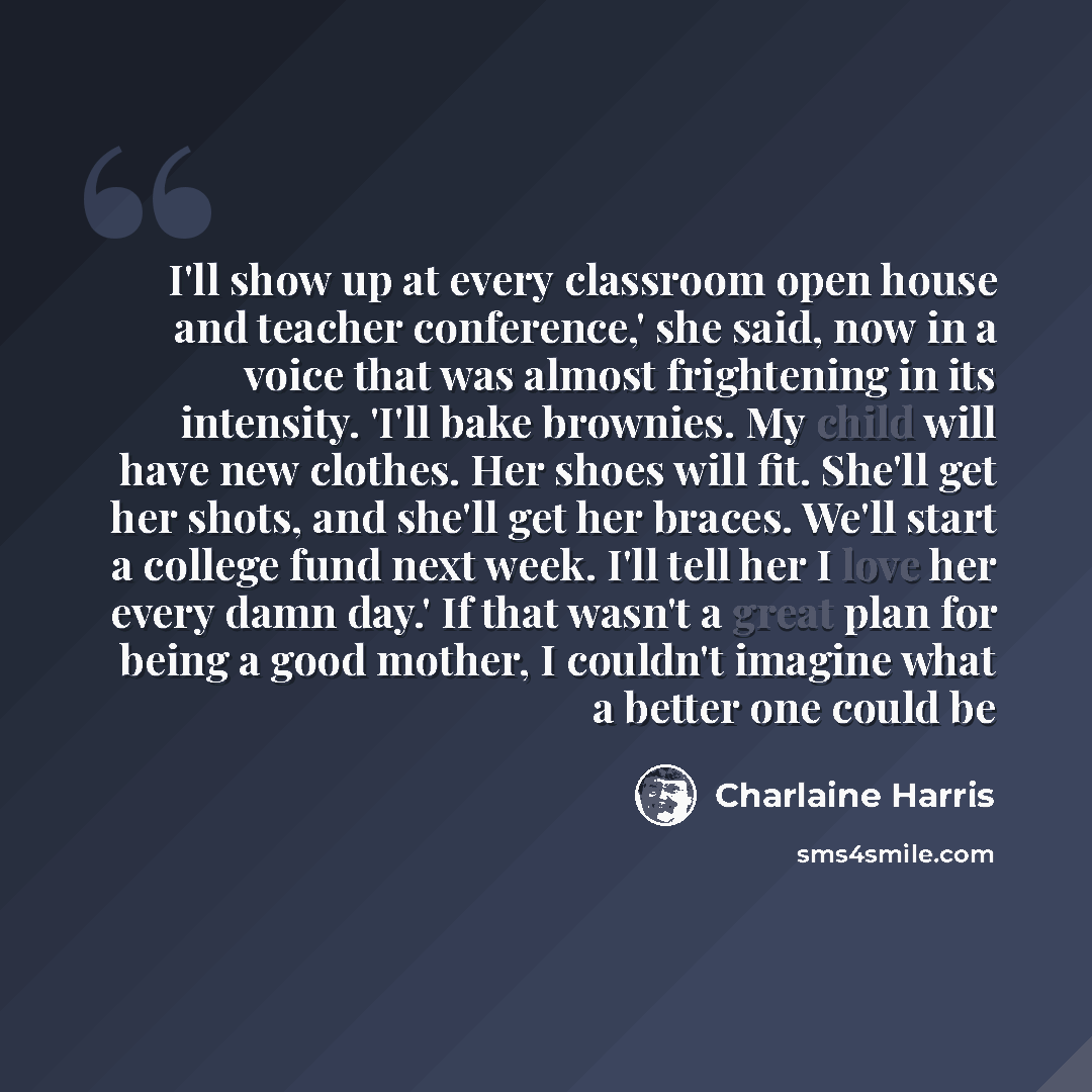 “I'll show up at every classroom open house and teacher conference,' she said, now in a voice that was almost frightening in its intensity. 'I'll bake brownies. My child will have new clothes. Her shoes will fit. She'll get her shots, and she'll get her braces. We'll start a college fund next week…” quote by Charlaine Harris