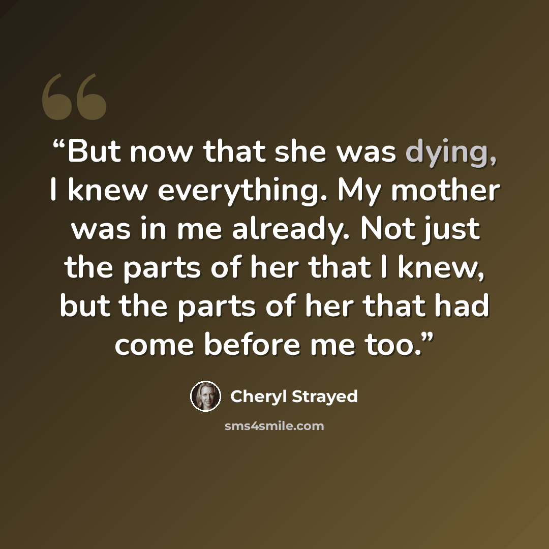 “But now that she was dying, I knew everything. My mother was in me already. Not just the parts of her that I knew, but the parts of her that had come before me too.” quote by Cheryl Strayed