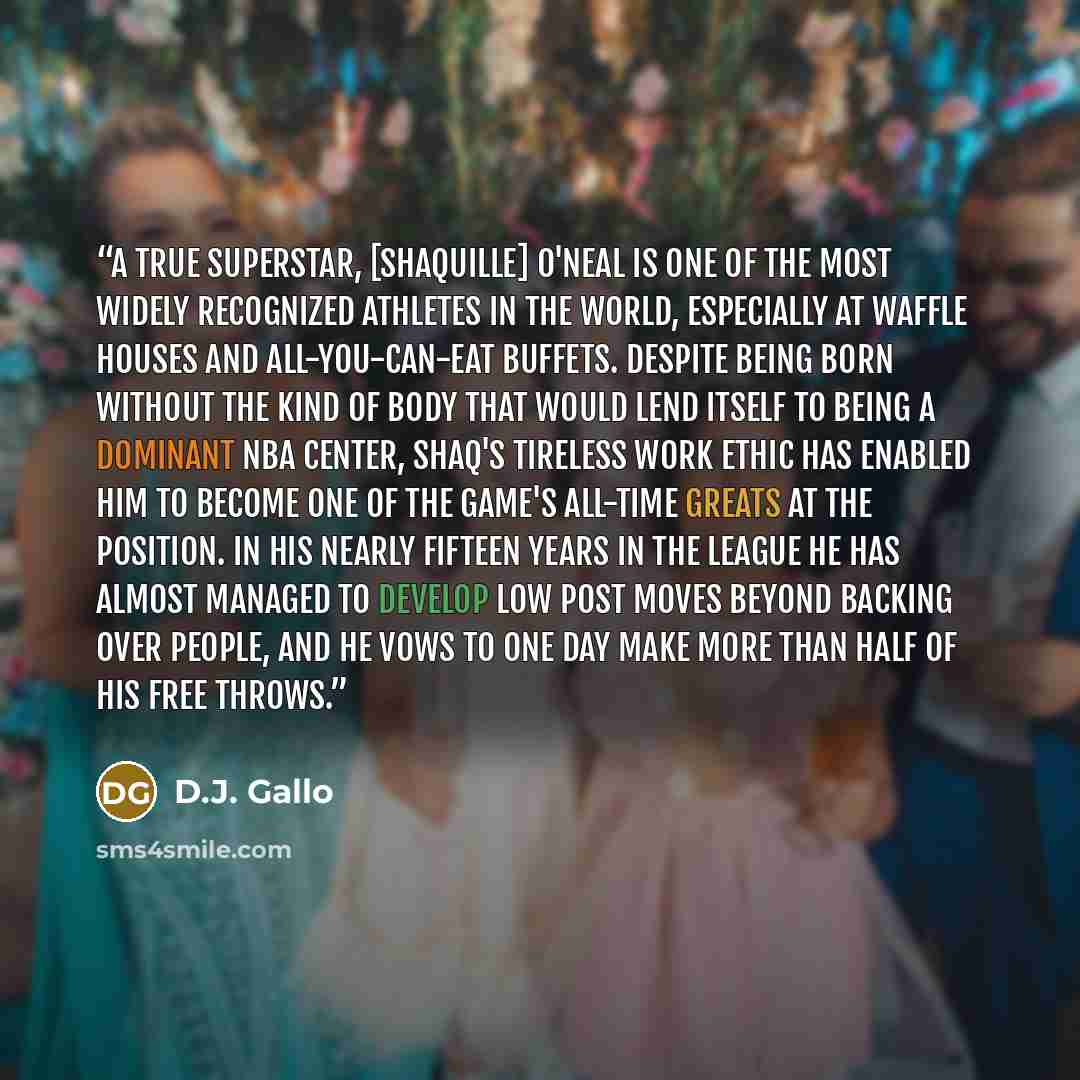 “A true superstar, [Shaquille] O'Neal is one of the most widely recognized athletes in the world, especially at waffle houses and all-you-can-eat buffets. Despite being born without the kind of body that would lend itself to being a dominant NBA center, Shaq's tireless work ethic has enabled him to…” quote by D.J. Gallo