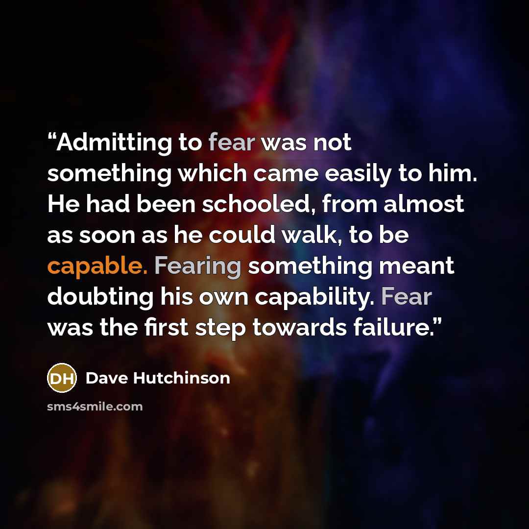“Admitting to fear was not something which came easily to him. He had been schooled, from almost as soon as he could walk, to be capable. Fearing something meant doubting his own capability. Fear was the first step towards failure.” quote by Dave Hutchinson