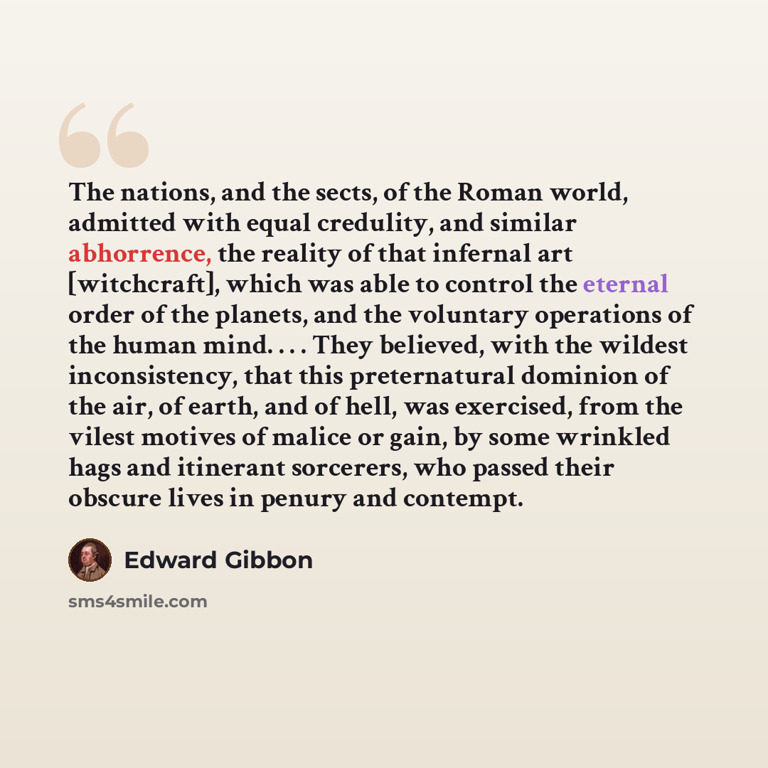 “The nations, and the sects, of the Roman world, admitted with equal credulity, and similar abhorrence, the reality of that infernal art [witchcraft], which was able to control the eternal order of the planets, and the voluntary operations of the human mind. . . . They believed, with the wildest…” quote by Edward Gibbon