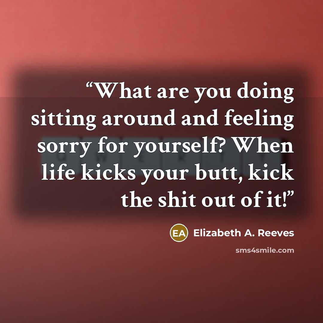 “What are you doing sitting around and feeling sorry for yourself? When life kicks your butt, kick the shit out of it!” quote by Elizabeth A. Reeves