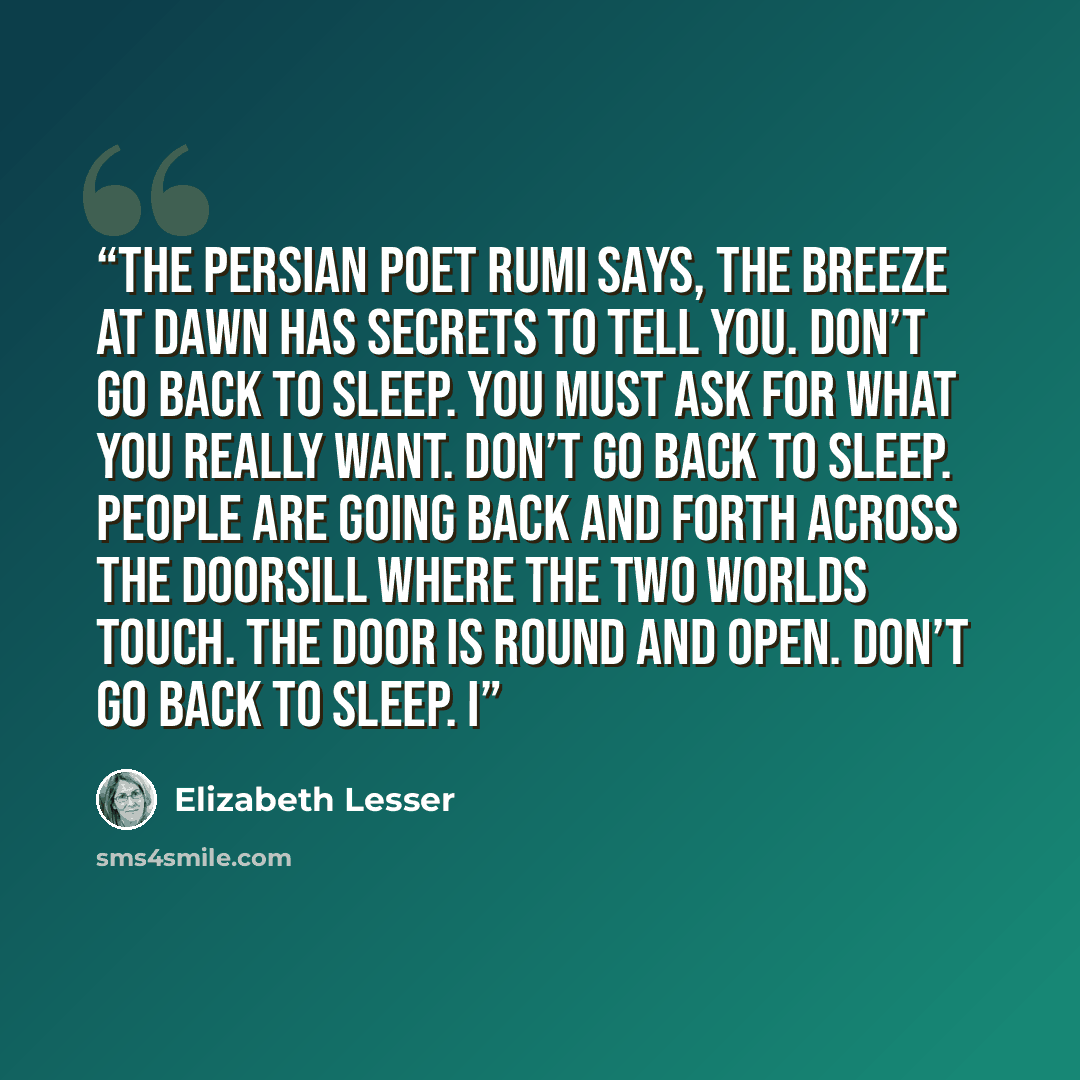 “The Persian poet Rumi says, The breeze at dawn has secrets to tell you. Don’t go back to sleep. You must ask for what you really want. Don’t go back to sleep. People are going back and forth across the doorsill where the two worlds touch. The door is round and open. Don’t go back to sleep. I” quote by Elizabeth Lesser