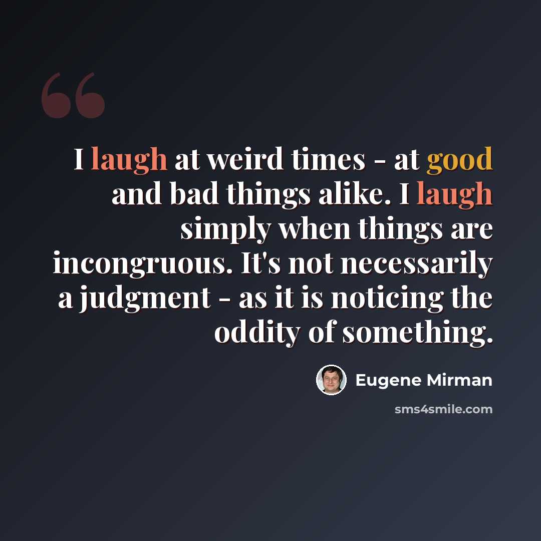 “I laugh at weird times - at good and bad things alike. I laugh simply when things are incongruous. It's not necessarily a judgment - as it is noticing the oddity of something.” quote by Eugene Mirman