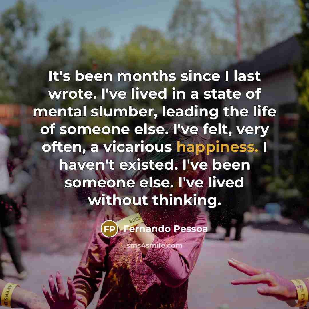 “It's been months since I last wrote. I've lived in a state of mental slumber, leading the life of someone else. I've felt, very often, a vicarious happiness. I haven't existed. I've been someone else. I've lived without thinking.” quote by Fernando Pessoa