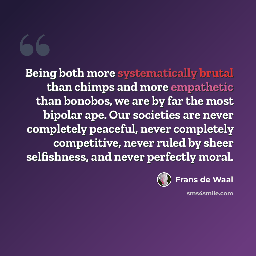 “Being both more systematically brutal than chimps and more empathetic than bonobos, we are by far the most bipolar ape. Our societies are never completely peaceful, never completely competitive, never ruled by sheer selfishness, and never perfectly moral.” quote by Frans de Waal