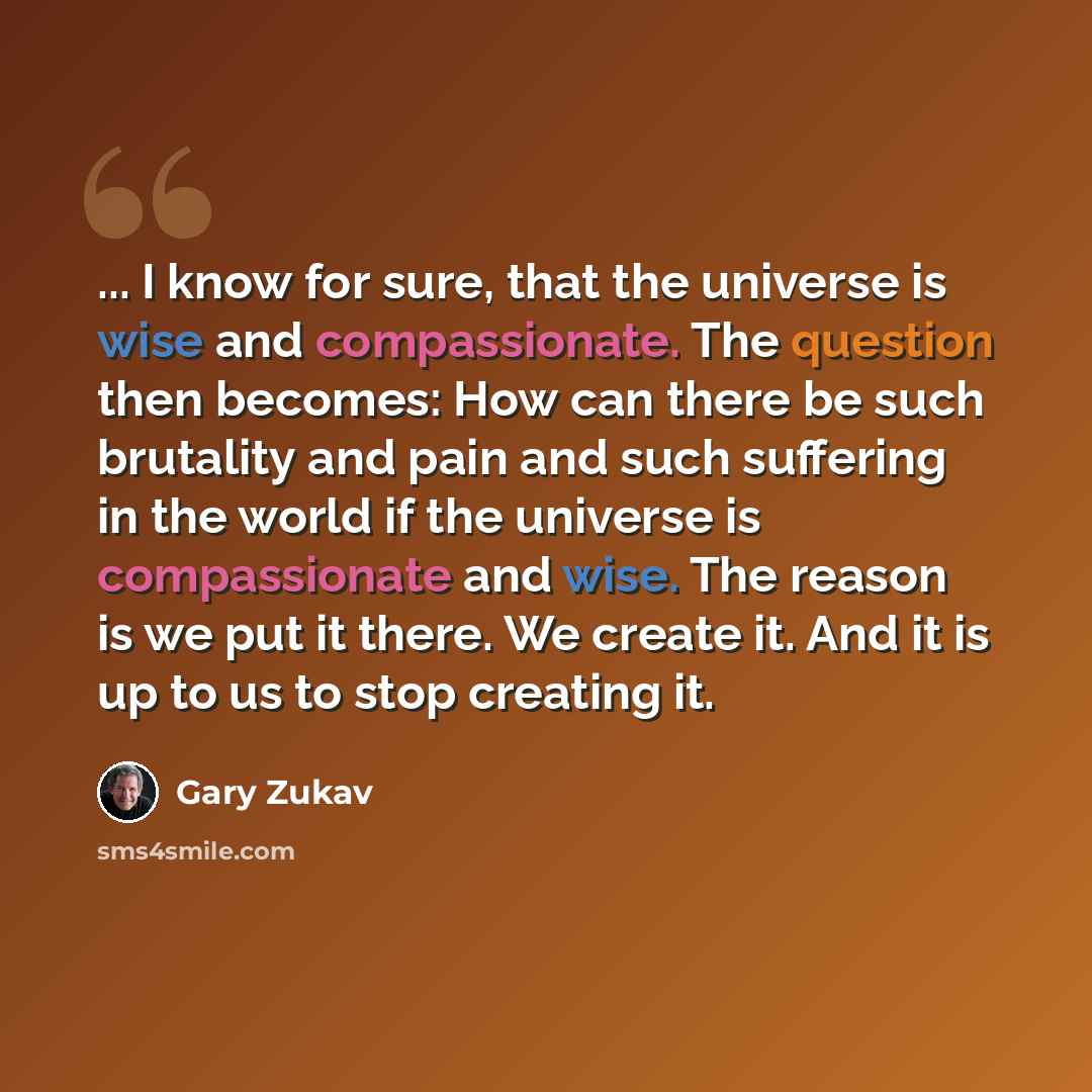 “... I know for sure, that the universe is wise and compassionate. The question then becomes: How can there be such brutality and pain and such suffering in the world if the universe is compassionate and wise. The reason is we put it there. We create it. And it is up to us to stop creating it.” quote by Gary Zukav