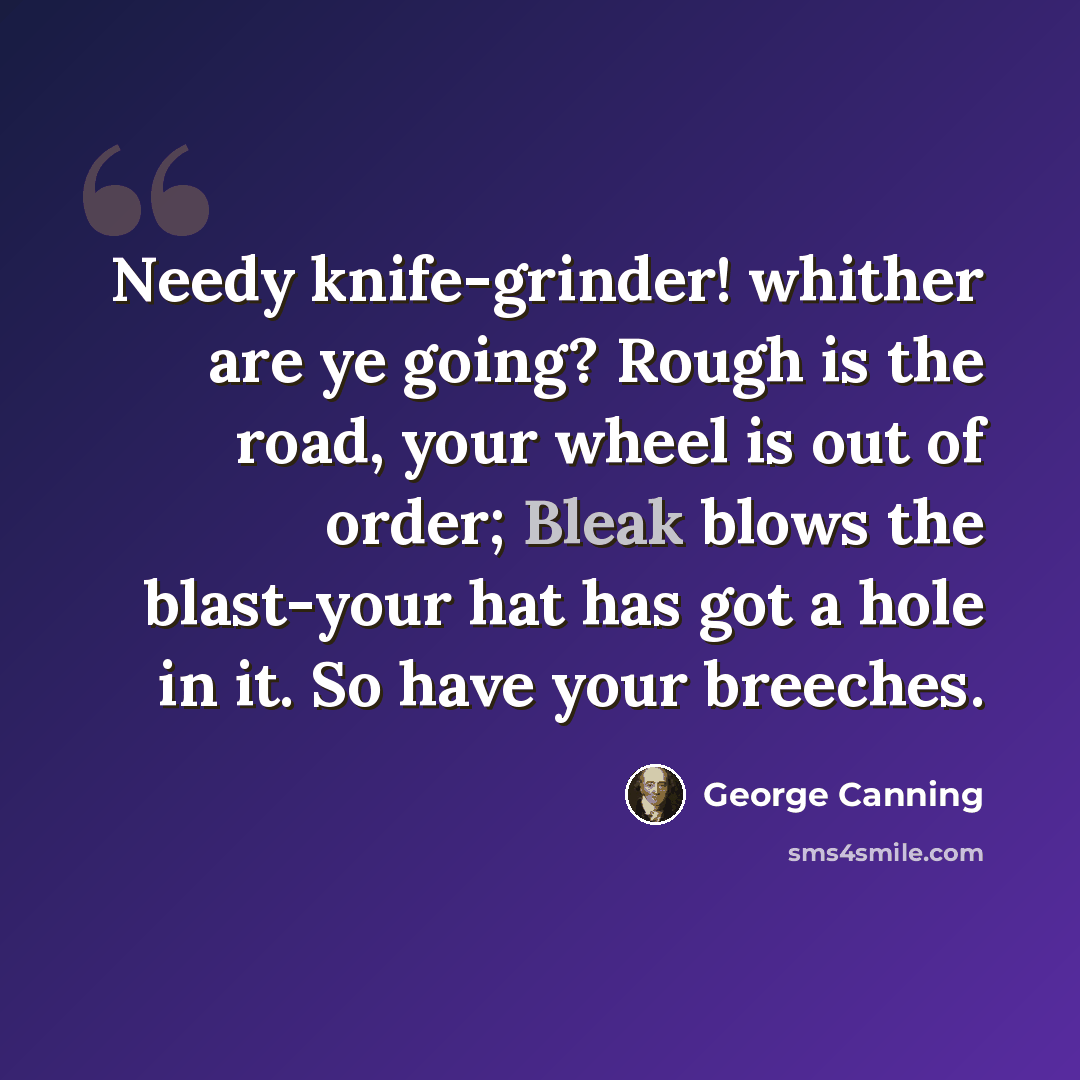 “Needy knife-grinder! whither are ye going? Rough is the road, your wheel is out of order; Bleak blows the blast-your hat has got a hole in it. So have your breeches.” quote by George Canning