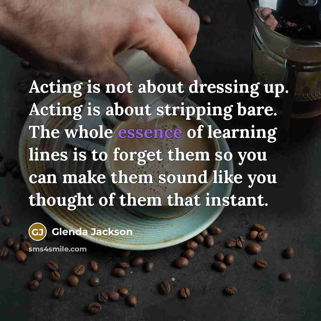 “Acting is not about dressing up. Acting is about stripping bare. The whole essence of learning lines is to forget them so you can make them sound like you thought of them that instant.” quote by Glenda Jackson