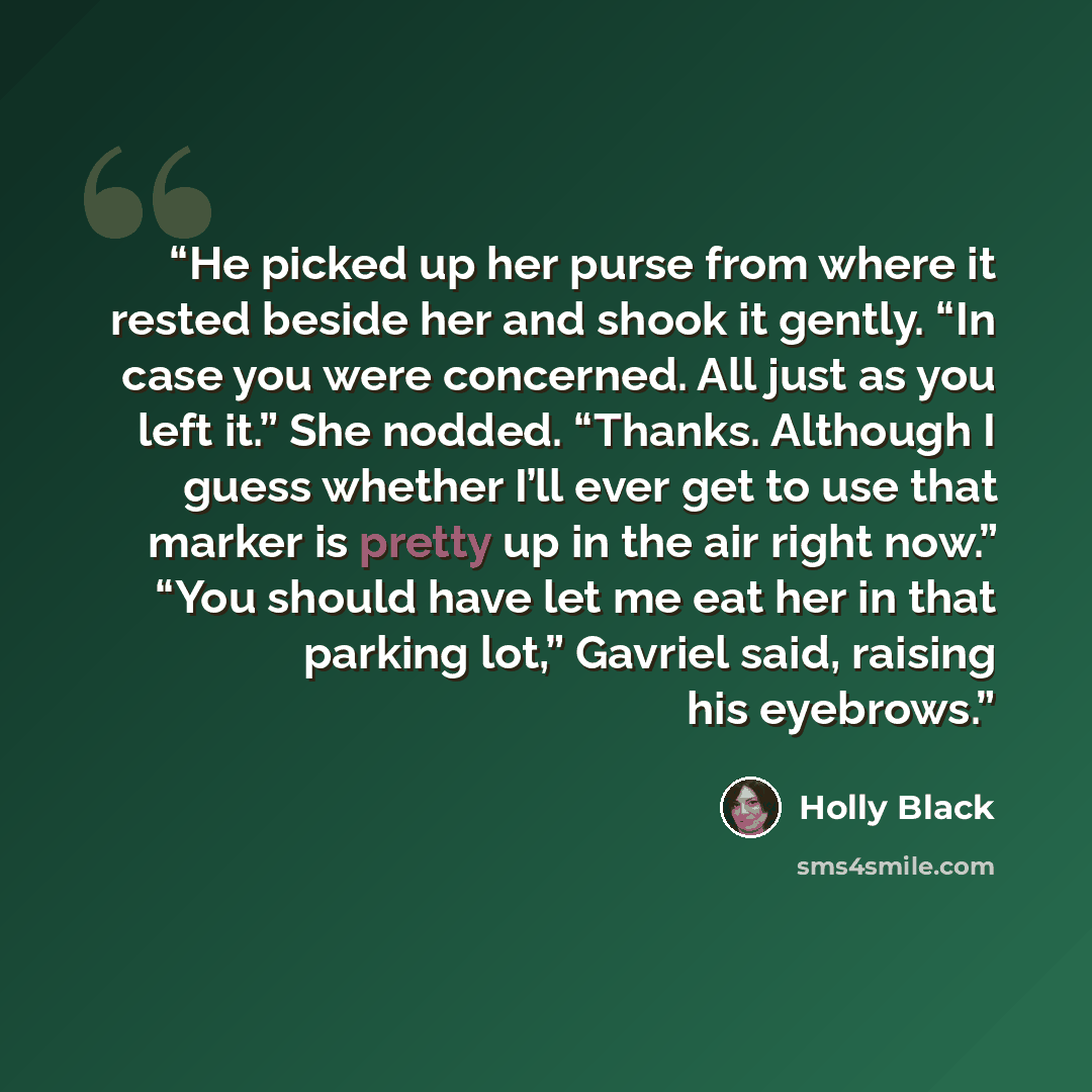 “He picked up her purse from where it rested beside her and shook it gently. “In case you were concerned. All just as you left it.” She nodded. “Thanks. Although I guess whether I’ll ever get to use that marker is pretty up in the air right now.” “You should have let me eat her in that parking…” quote by Holly Black