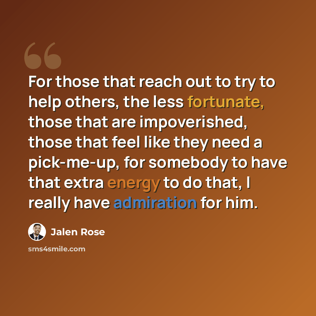 “For those that reach out to try to help others, the less fortunate, those that are impoverished, those that feel like they need a pick-me-up, for somebody to have that extra energy to do that, I really have admiration for him.” quote by Jalen Rose