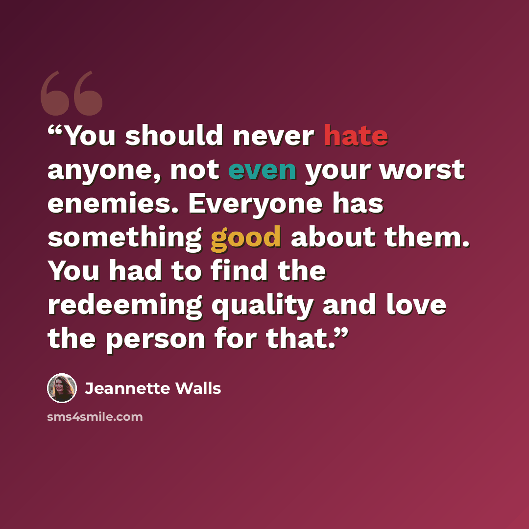 “You should never hate anyone, not even your worst enemies. Everyone has something good about them. You had to find the redeeming quality and love the person for that.” quote by Jeannette Walls