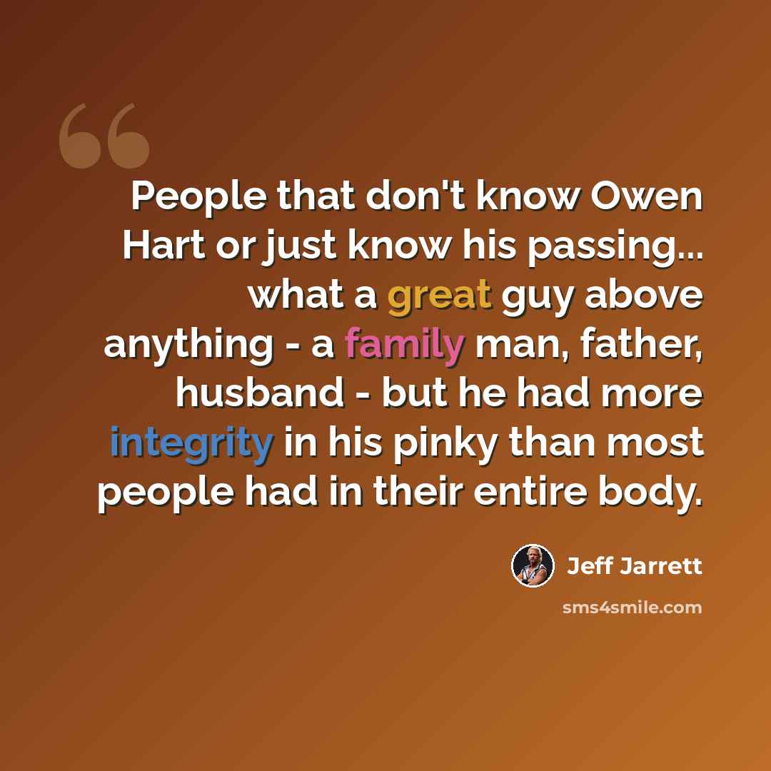 “People that don't know Owen Hart or just know his passing... what a great guy above anything - a family man, father, husband - but he had more integrity in his pinky than most people had in their entire body.” quote by Jeff Jarrett