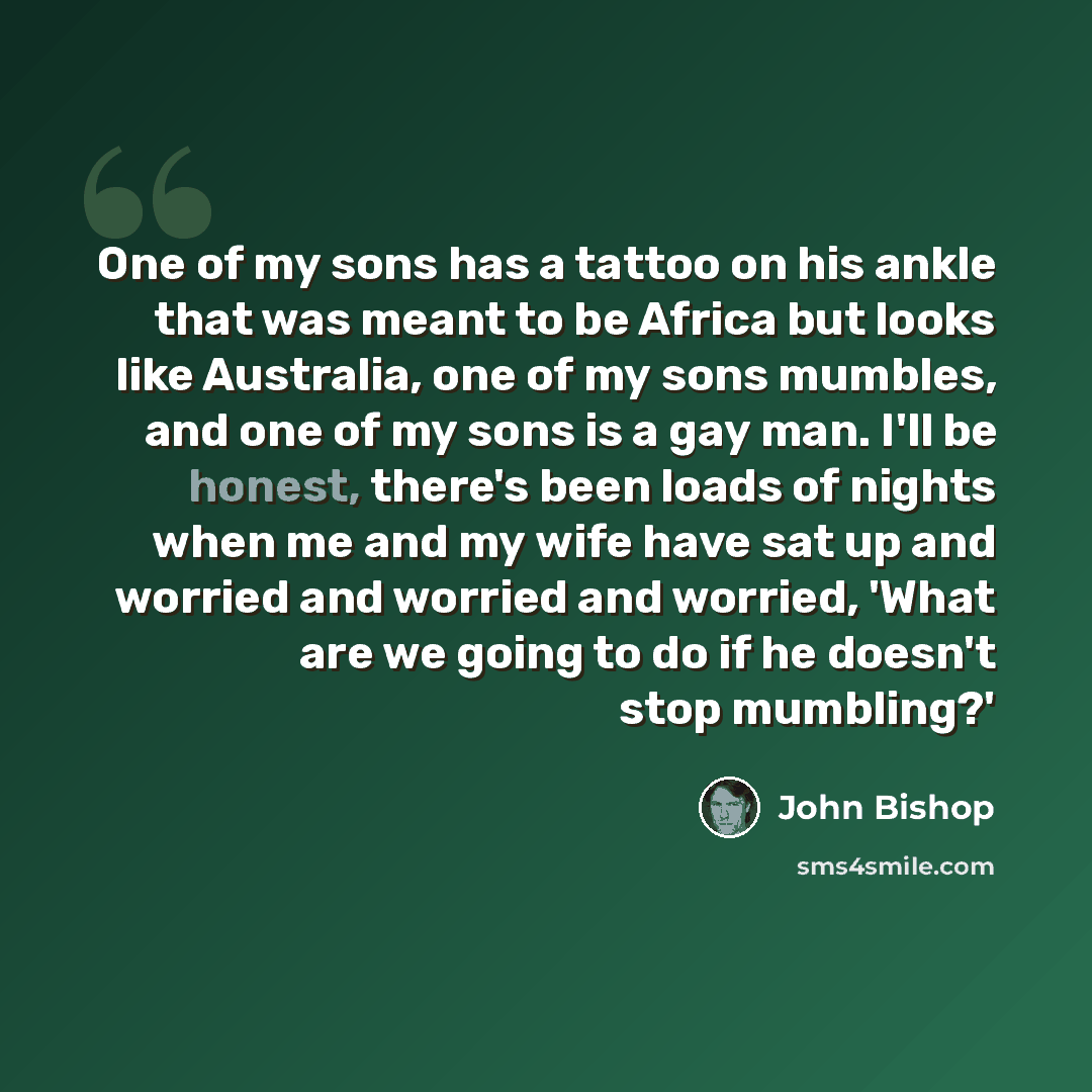 “One of my sons has a tattoo on his ankle that was meant to be Africa but looks like Australia, one of my sons mumbles, and one of my sons is a gay man. I'll be honest, there's been loads of nights when me and my wife have sat up and worried and worried and worried, 'What are we going to do if he…” quote by John Bishop