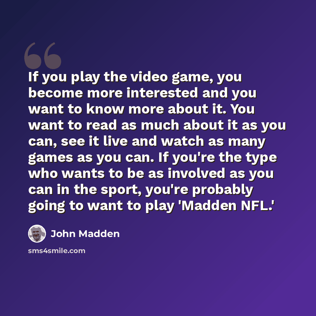 “If you play the video game, you become more interested and you want to know more about it. You want to read as much about it as you can, see it live and watch as many games as you can. If you're the type who wants to be as involved as you can in the sport, you're probably going to want to play…” quote by John Madden