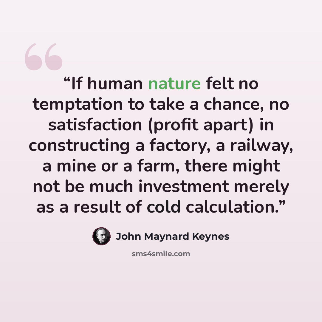 “If human nature felt no temptation to take a chance, no satisfaction (profit apart) in constructing a factory, a railway, a mine or a farm, there might not be much investment merely as a result of cold calculation.” quote by John Maynard Keynes