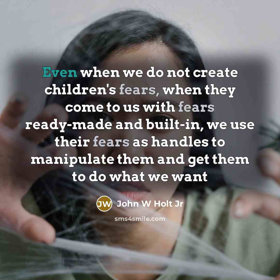 “Even when we do not create children's fears, when they come to us with fears ready-made and built-in, we use their fears as handles to manipulate them and get them to do what we want” quote by John W Holt Jr