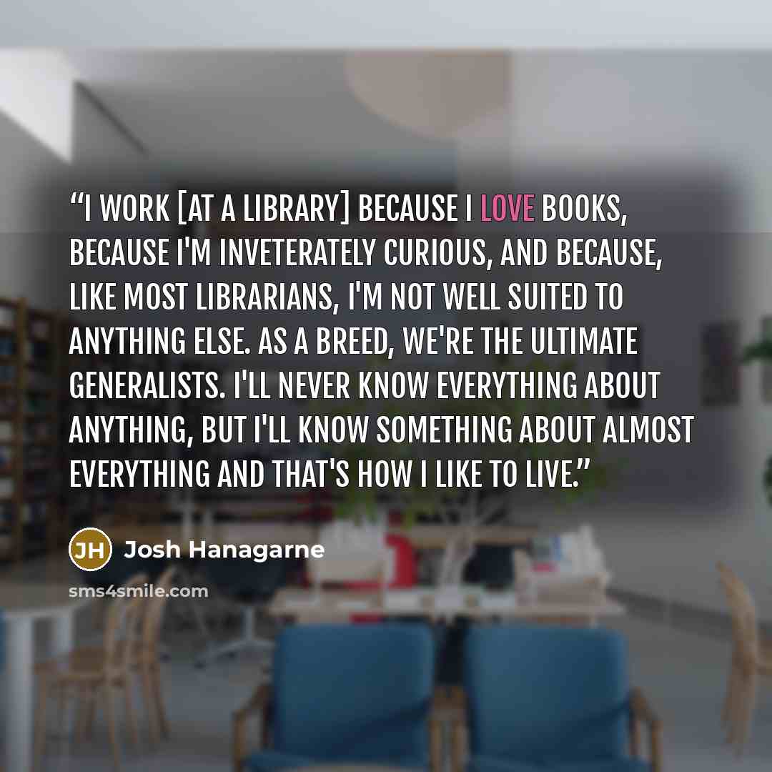“I work [at a library] because I love books, because I'm inveterately curious, and because, like most librarians, I'm not well suited to anything else. As a breed, we're the ultimate generalists. I'll never know everything about anything, but I'll know something about almost everything and that's…” quote by Josh Hanagarne
