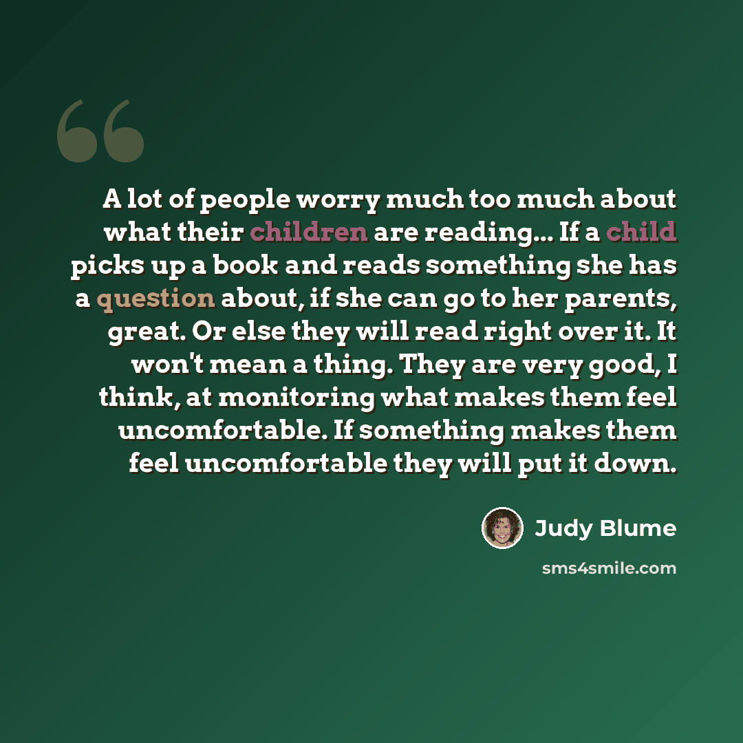 “A lot of people worry much too much about what their children are reading... If a child picks up a book and reads something she has a question about, if she can go to her parents, great. Or else they will read right over it. It won't mean a thing. They are very good, I think, at monitoring what…” quote by Judy Blume
