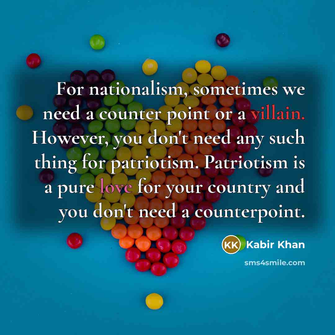 “For nationalism, sometimes we need a counter point or a villain. However, you don't need any such thing for patriotism. Patriotism is a pure love for your country and you don't need a counterpoint.” quote by Kabir Khan