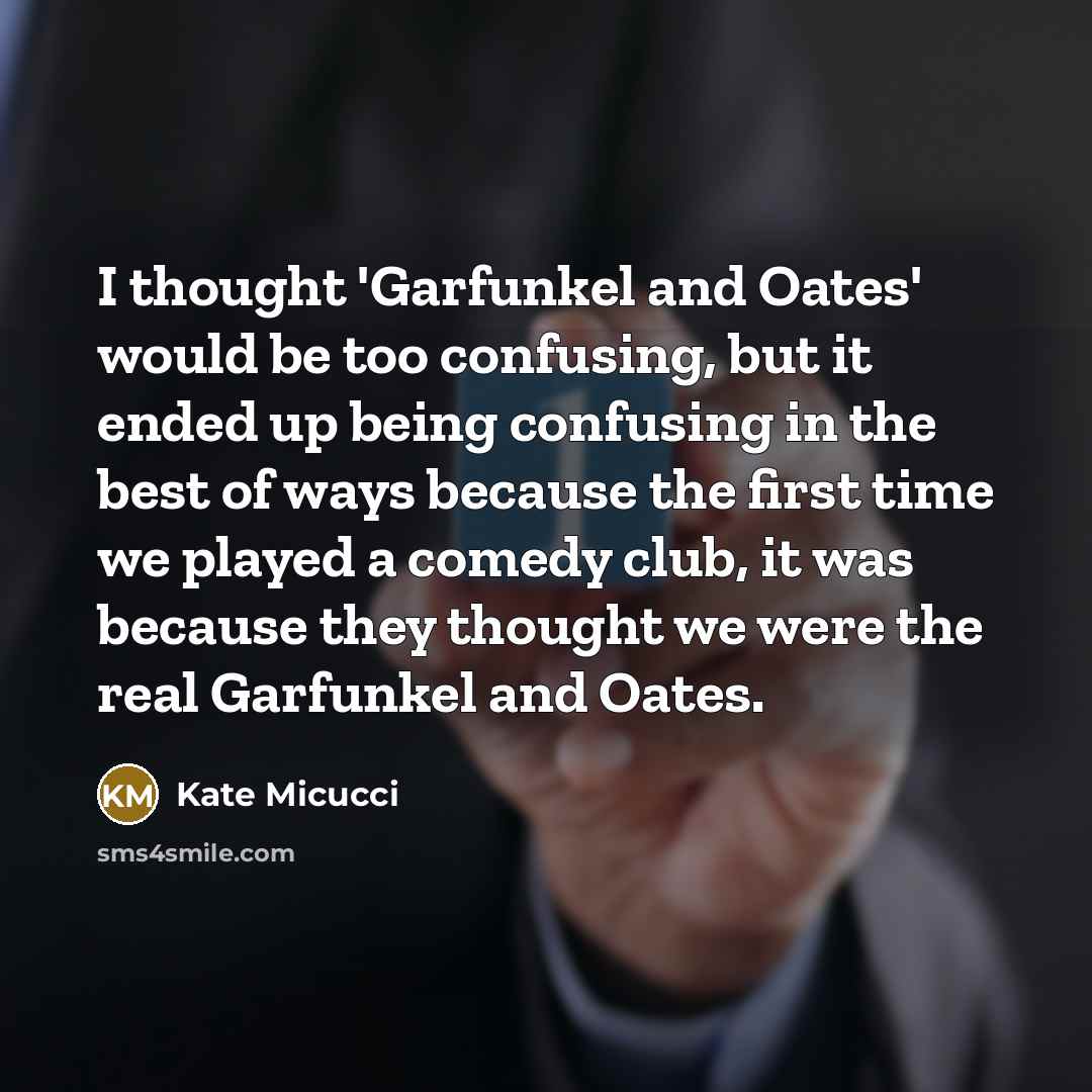 “I thought 'Garfunkel and Oates' would be too confusing, but it ended up being confusing in the best of ways because the first time we played a comedy club, it was because they thought we were the real Garfunkel and Oates.” quote by Kate Micucci