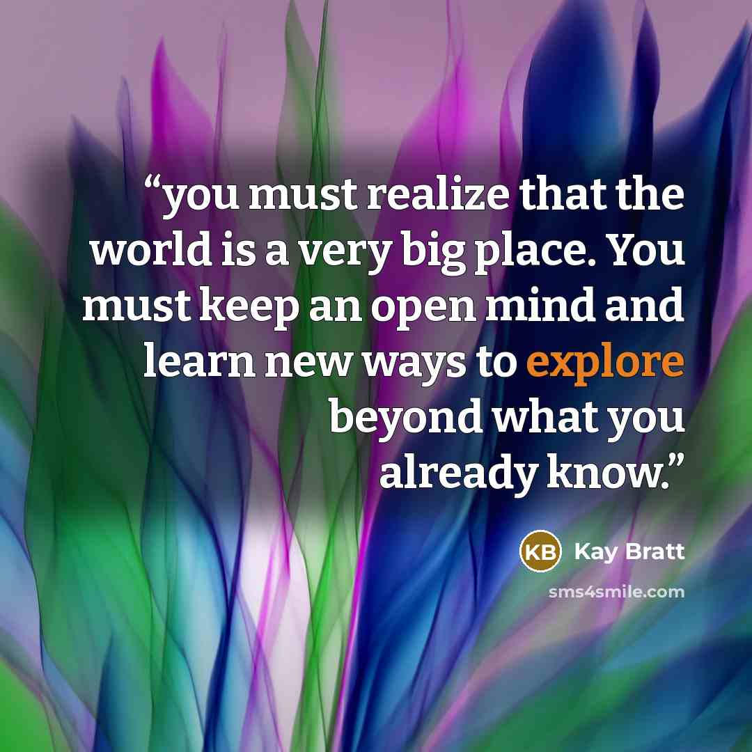 “you must realize that the world is a very big place. You must keep an open mind and learn new ways to explore beyond what you already know.” quote by Kay Bratt