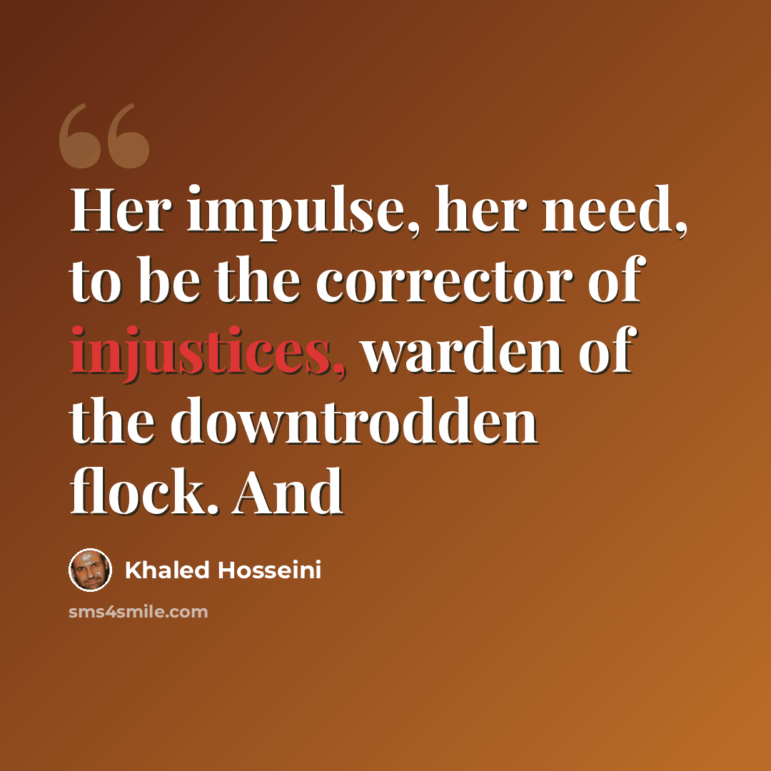 “Her impulse, her need, to be the corrector of injustices, warden of the downtrodden flock. And” quote by Khaled Hosseini