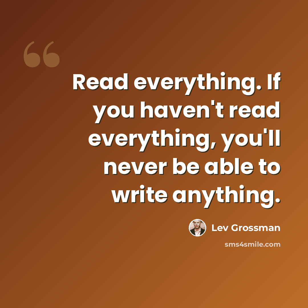 “Read everything. If you haven't read everything, you'll never be able to write anything.” quote by Lev Grossman