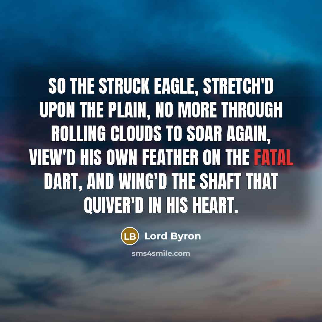 “So the struck eagle, stretch'd upon the plain, No more through rolling clouds to soar again, View'd his own feather on the fatal dart, And wing'd the shaft that quiver'd in his heart.” quote by Lord Byron