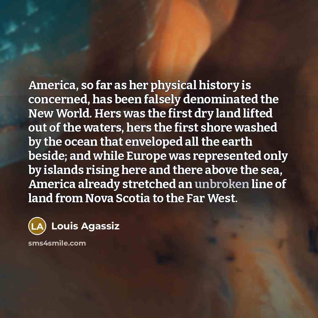“America, so far as her physical history is concerned, has been falsely denominated the New World. Hers was the first dry land lifted out of the waters, hers the first shore washed by the ocean that enveloped all the earth beside; and while Europe was represented only by islands rising here and…” quote by Louis Agassiz