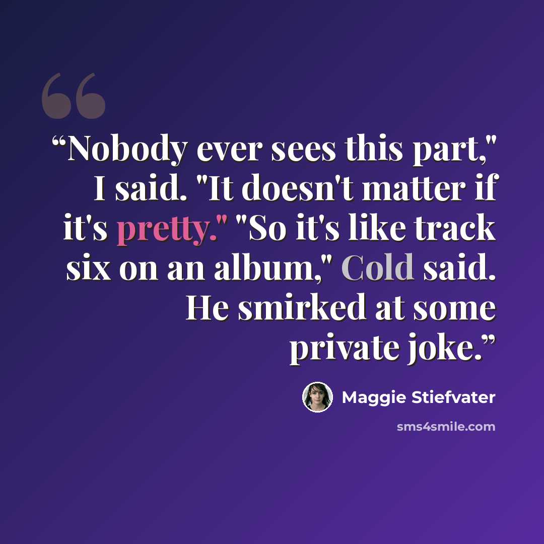 “Nobody ever sees this part," I said. "It doesn't matter if it's pretty." "So it's like track six on an album," Cold said. He smirked at some private joke.” quote by Maggie Stiefvater
