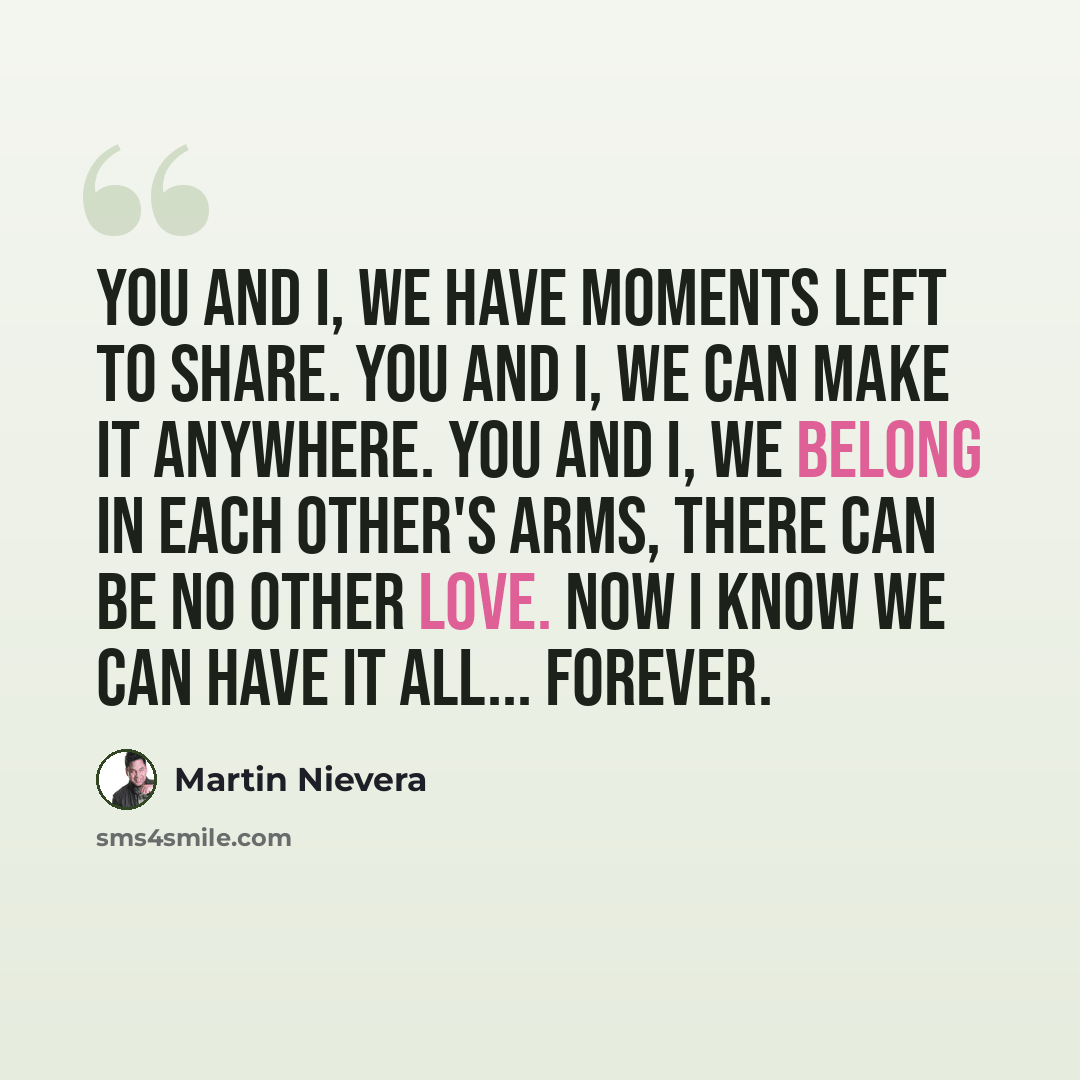 “You and I, we have moments left to share. You and I, we can make it anywhere. You and I, we belong in each other's arms, there can be no other love. Now I know we can have it all... Forever.” quote by Martin Nievera