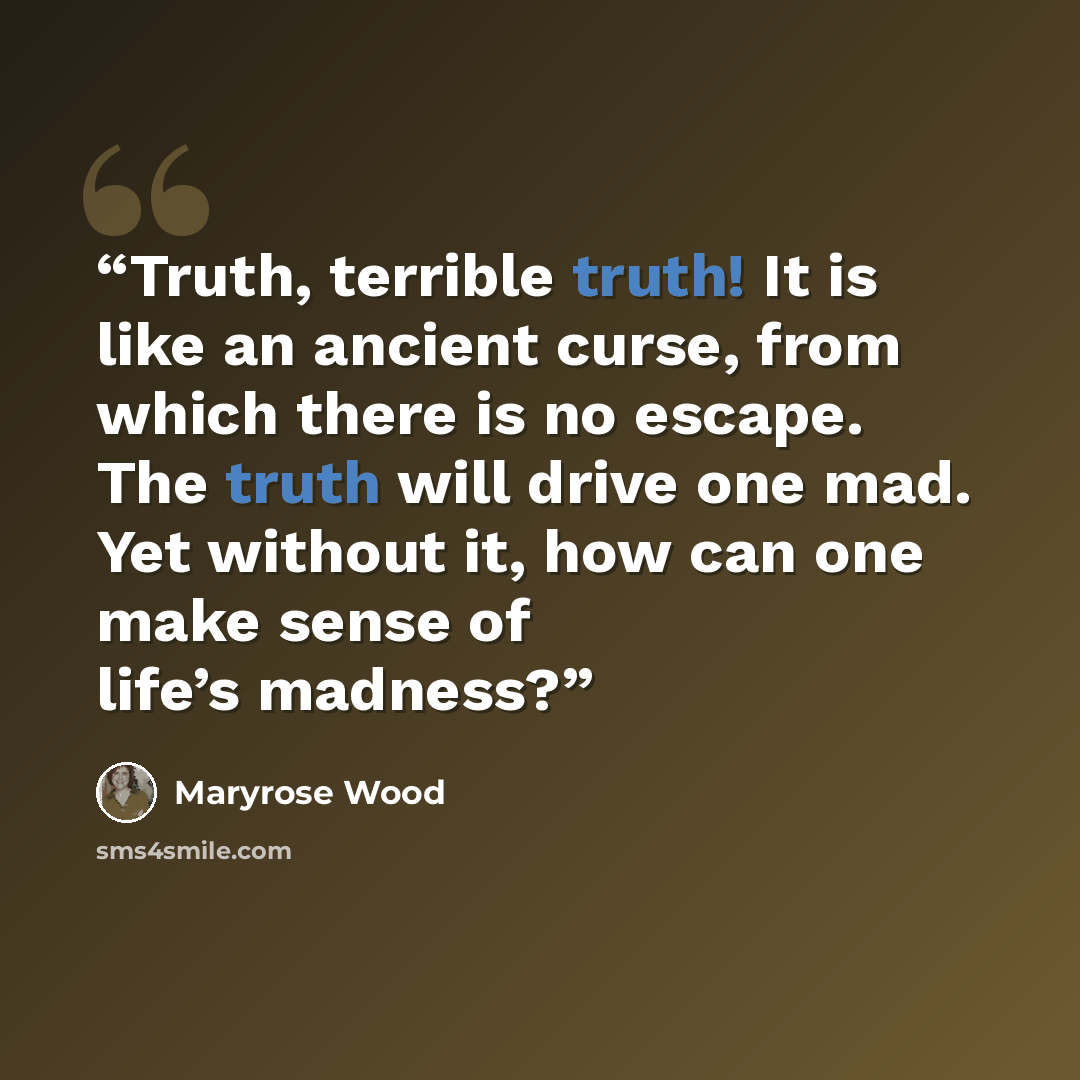 “Truth, terrible truth! It is like an ancient curse, from which there is no escape. The truth will drive one mad. Yet without it, how can one make sense of life’s madness?” quote by Maryrose Wood
