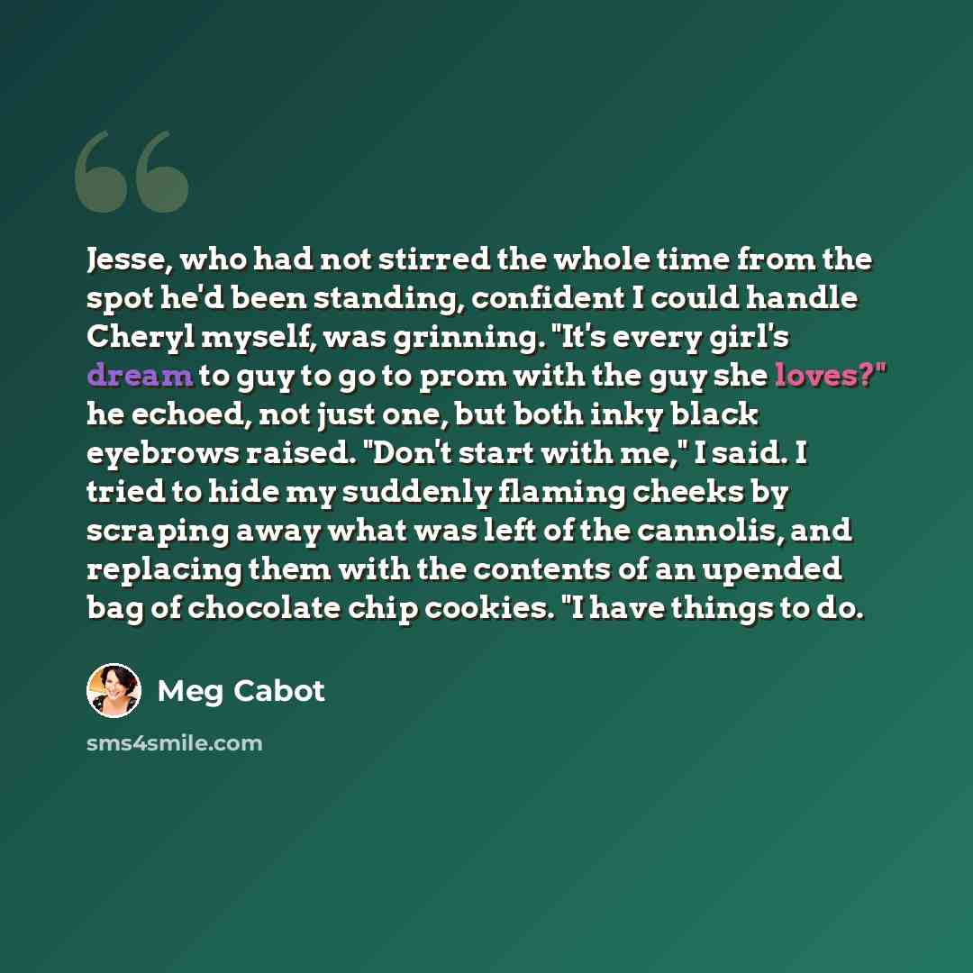 “Jesse, who had not stirred the whole time from the spot he'd been standing, confident I could handle Cheryl myself, was grinning. "It's every girl's dream to guy to go to prom with the guy she loves?" he echoed, not just one, but both inky black eyebrows raised. "Don't start with me," I said. I…” quote by Meg Cabot
