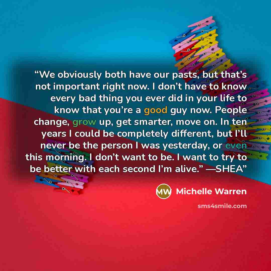 “We obviously both have our pasts, but that’s not important right now. I don’t have to know every bad thing you ever did in your life to know that you’re a good guy now. People change, grow up, get smarter, move on. In ten years I could be completely different, but I’ll never be the person I was…” quote by Michelle Warren