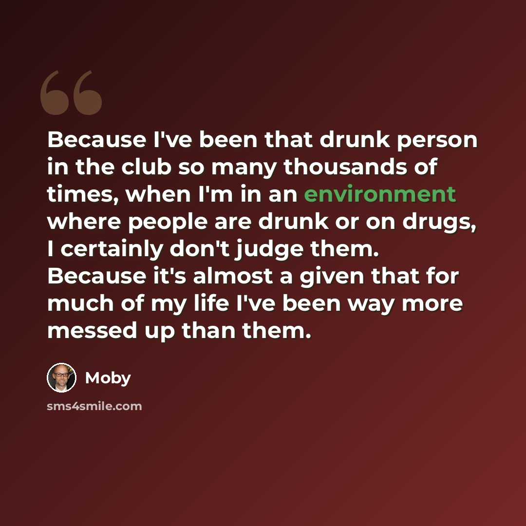 “Because I've been that drunk person in the club so many thousands of times, when I'm in an environment where people are drunk or on drugs, I certainly don't judge them. Because it's almost a given that for much of my life I've been way more messed up than them.” quote by Moby