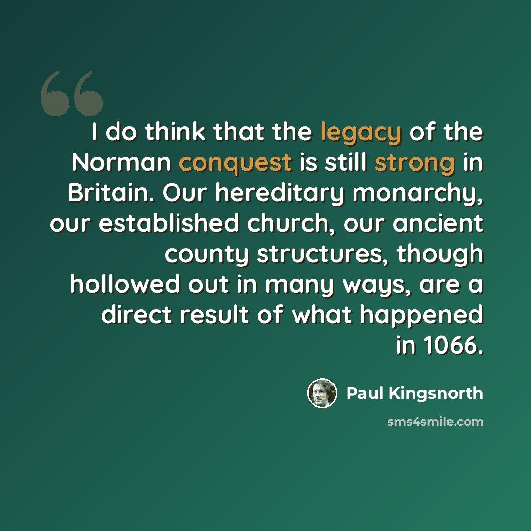“I do think that the legacy of the Norman conquest is still strong in Britain. Our hereditary monarchy, our established church, our ancient county structures, though hollowed out in many ways, are a direct result of what happened in 1066.” quote by Paul Kingsnorth