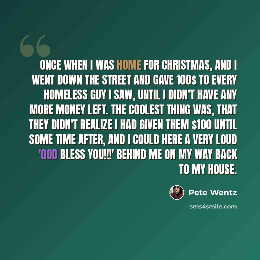 “Once when I was home for Christmas, and I went down the street and gave 100$ to every homeless guy I saw, until I didn't have any more money left. The coolest thing was, that they didn't realize I had given them $100 until some time after, and I could here a very loud 'GOD BLESS YOU!!!' behind me…” quote by Pete Wentz