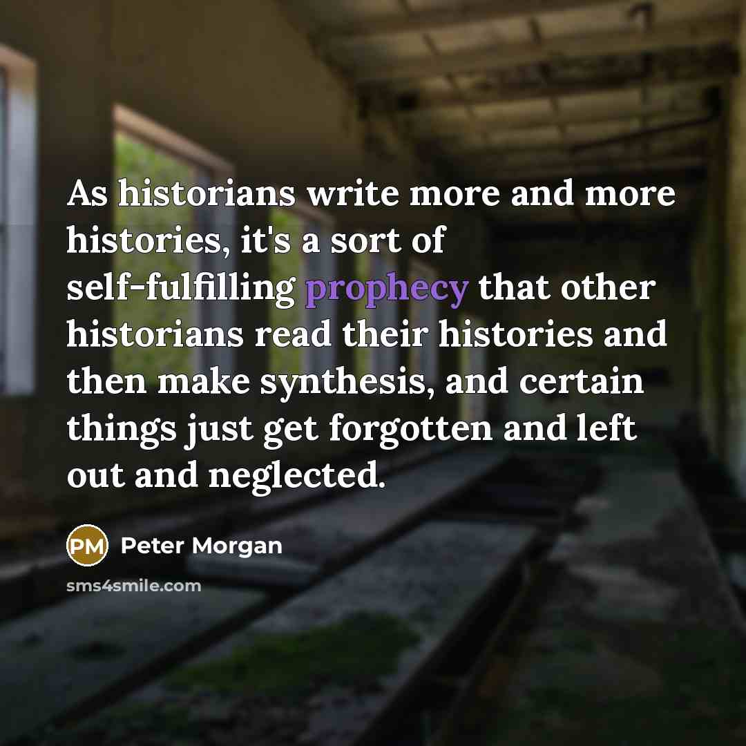 “As historians write more and more histories, it's a sort of self-fulfilling prophecy that other historians read their histories and then make synthesis, and certain things just get forgotten and left out and neglected.” quote by Peter Morgan
