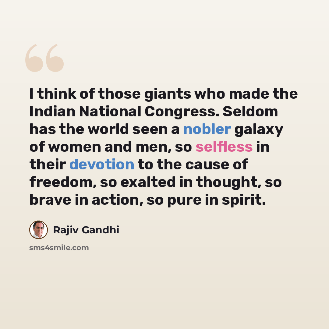 “I think of those giants who made the Indian National Congress. Seldom has the world seen a nobler galaxy of women and men, so selfless in their devotion to the cause of freedom, so exalted in thought, so brave in action, so pure in spirit.” quote by Rajiv Gandhi