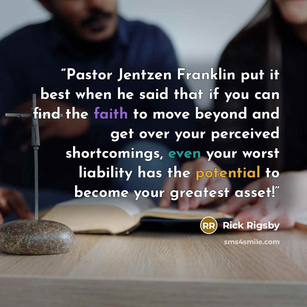 “Pastor Jentzen Franklin put it best when he said that if you can find the faith to move beyond and get over your perceived shortcomings, even your worst liability has the potential to become your greatest asset!” quote by Rick Rigsby