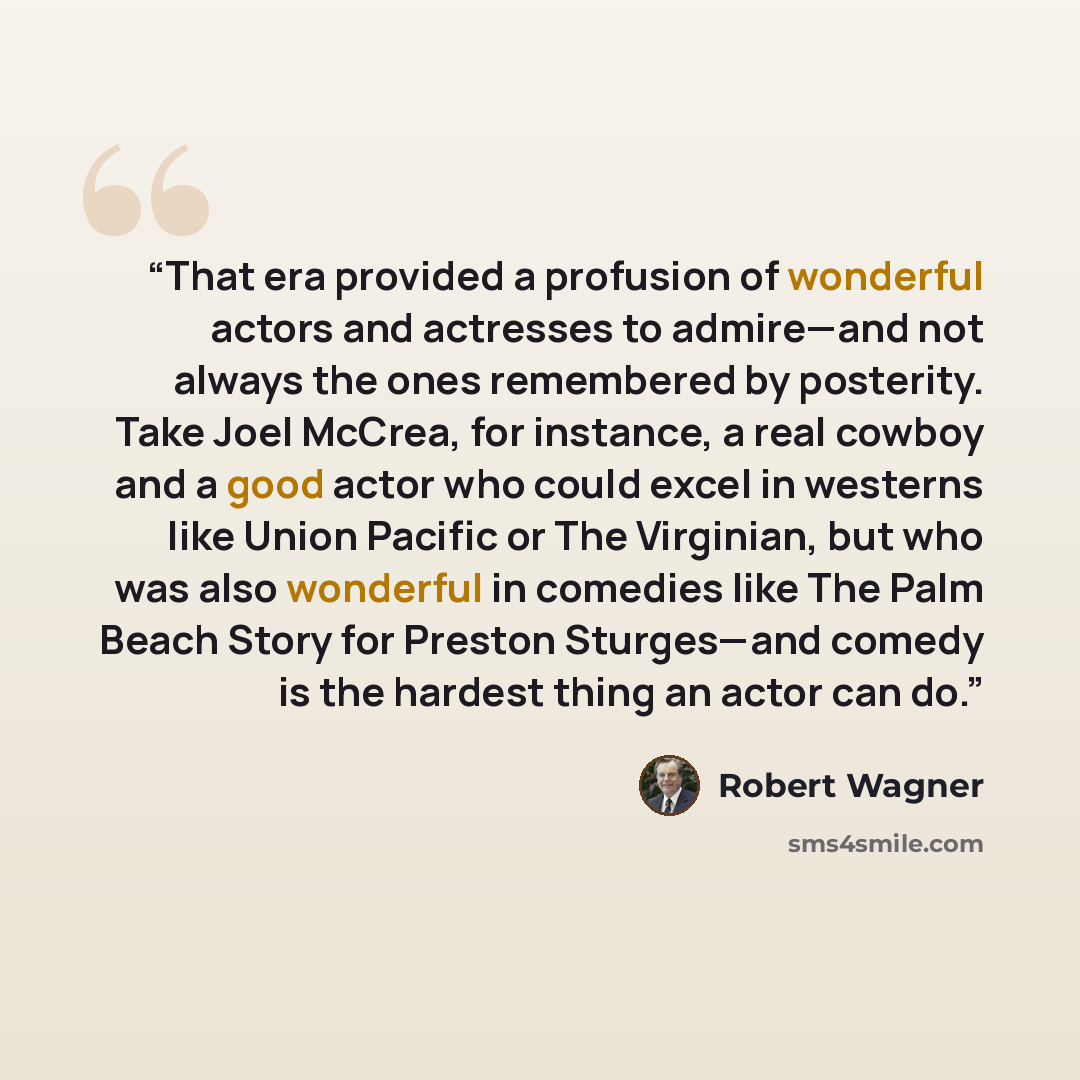 “That era provided a profusion of wonderful actors and actresses to admire—and not always the ones remembered by posterity. Take Joel McCrea, for instance, a real cowboy and a good actor who could excel in westerns like Union Pacific or The Virginian, but who was also wonderful in comedies like The…” quote by Robert Wagner