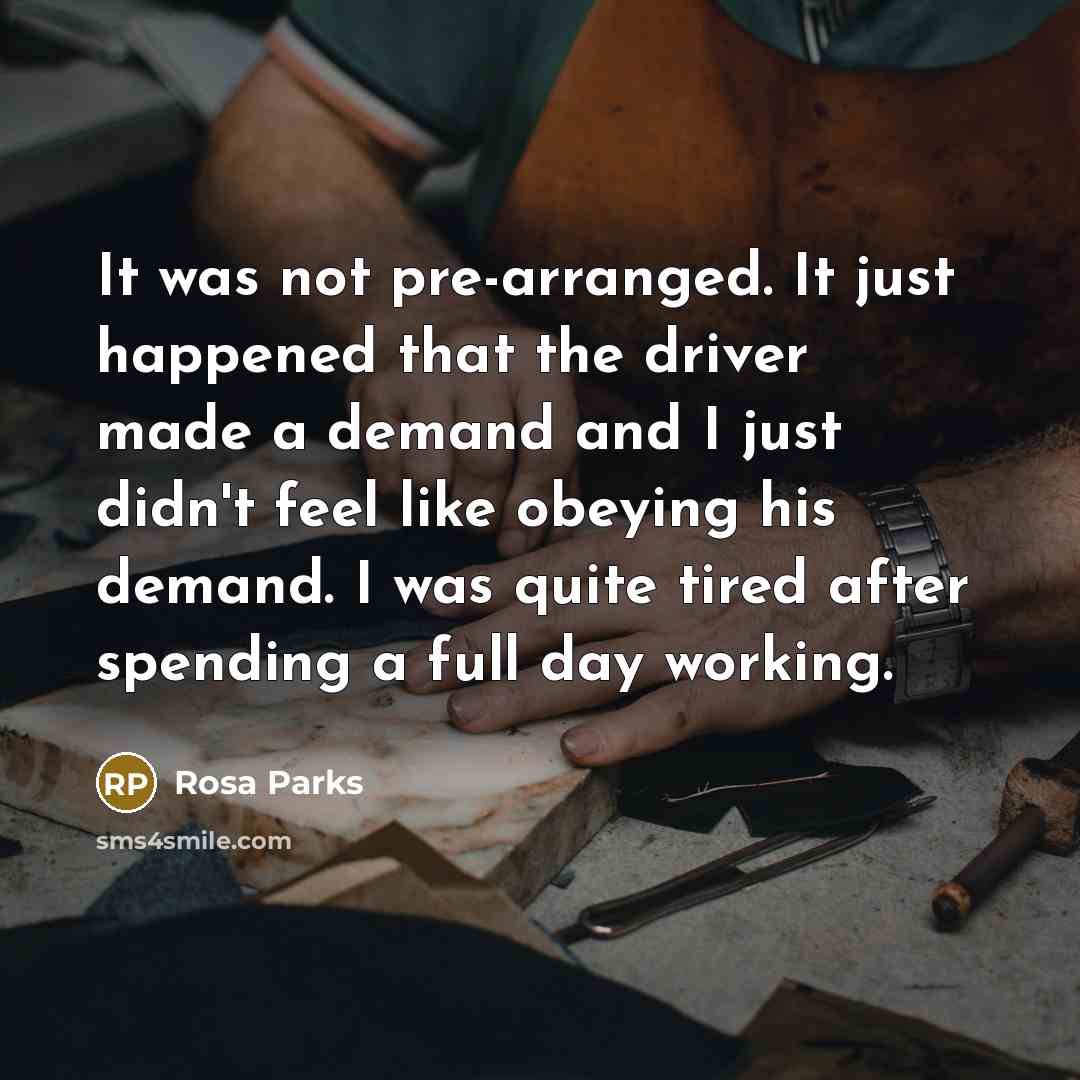 “It was not pre-arranged. It just happened that the driver made a demand and I just didn't feel like obeying his demand. I was quite tired after spending a full day working.” quote by Rosa Parks